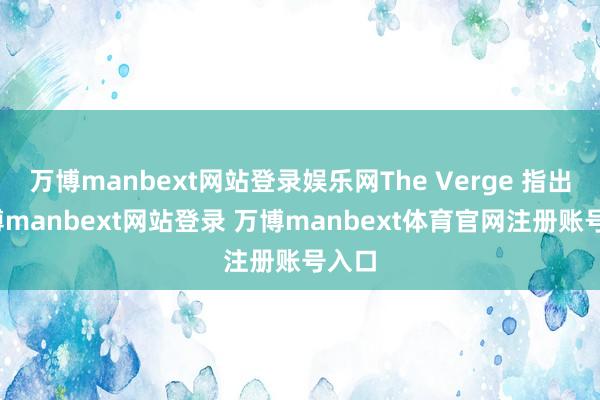萬博manbext網(wǎng)站登錄娛樂網(wǎng)The Verge 指出-萬博manbext網(wǎng)站登錄 萬博manbext體育官網(wǎng)注冊賬號入口