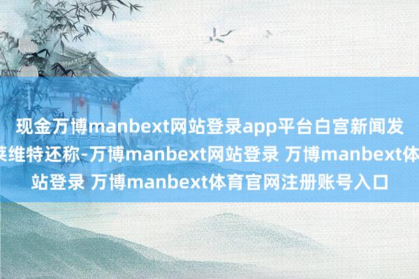 現金萬博manbext網站登錄app平臺白宮新聞發言東說念主卡羅琳·萊維特還稱-萬博manbext網站登錄 萬博manbext體育官網注冊賬號入口