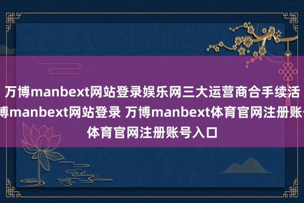 萬博manbext網(wǎng)站登錄娛樂網(wǎng)三大運營商合手續(xù)活躍-萬博manbext網(wǎng)站登錄 萬博manbext體育官網(wǎng)注冊賬號入口