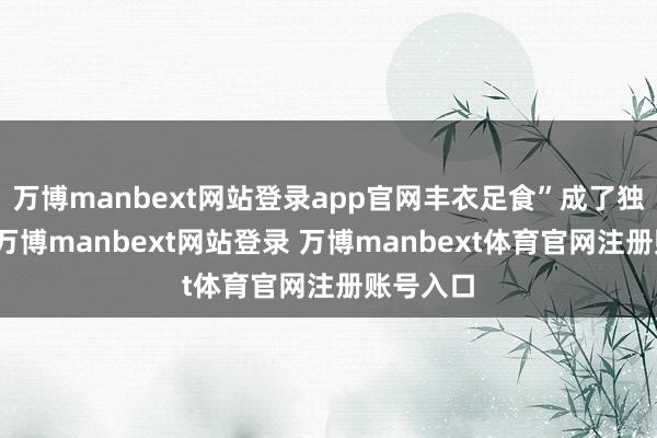 萬博manbext網站登錄app官網豐衣足食”成了獨一的路-萬博manbext網站登錄 萬博manbext體育官網注冊賬號入口