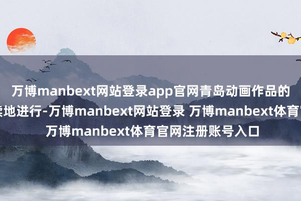 萬博manbext網(wǎng)站登錄app官網(wǎng)青島動畫作品的創(chuàng)作也緊鑼密飽讀地進行-萬博manbext網(wǎng)站登錄 萬博manbext體育官網(wǎng)注冊賬號入口