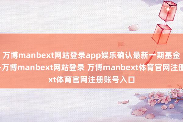 萬(wàn)博manbext網(wǎng)站登錄app娛樂(lè)確認(rèn)最新一期基金季報(bào)清晰-萬(wàn)博manbext網(wǎng)站登錄 萬(wàn)博manbext體育官網(wǎng)注冊(cè)賬號(hào)入口