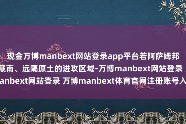現金萬博manbext網站登錄app平臺若阿薩姆邦落寞，印度將失去緊鄰藏南、遠隔原土的進攻區域-萬博manbext網站登錄 萬博manbext體育官網注冊賬號入口