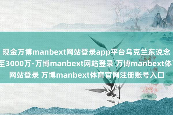 現(xiàn)金萬博manbext網(wǎng)站登錄app平臺烏克蘭東說念主口從4500萬暴減至3000萬-萬博manbext網(wǎng)站登錄 萬博manbext體育官網(wǎng)注冊賬號入口