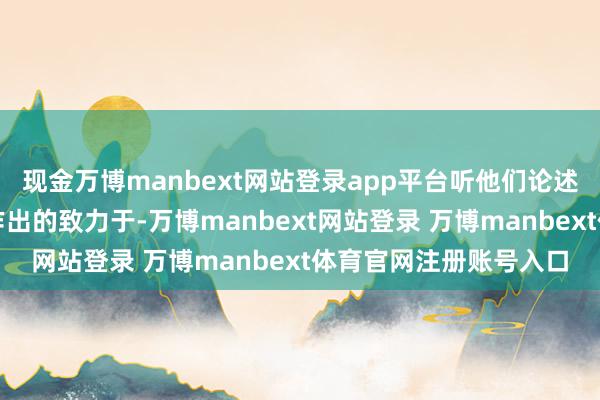現金萬博manbext網站登錄app平臺聽他們論述了我方在公益職業上作出的致力于-萬博manbext網站登錄 萬博manbext體育官網注冊賬號入口