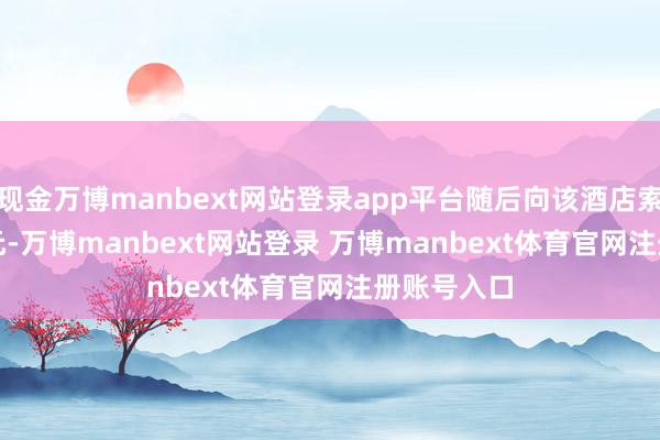 現(xiàn)金萬博manbext網(wǎng)站登錄app平臺隨后向該酒店索賠 8000 元-萬博manbext網(wǎng)站登錄 萬博manbext體育官網(wǎng)注冊賬號入口