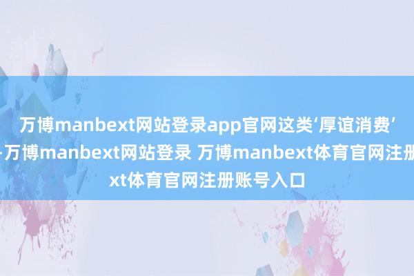 萬博manbext網站登錄app官網這類‘厚誼消費’越發顯著-萬博manbext網站登錄 萬博manbext體育官網注冊賬號入口
