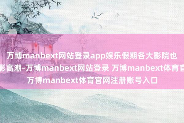 萬博manbext網站登錄app娛樂假期各大影院也迎來了一波不雅影高潮-萬博manbext網站登錄 萬博manbext體育官網注冊賬號入口