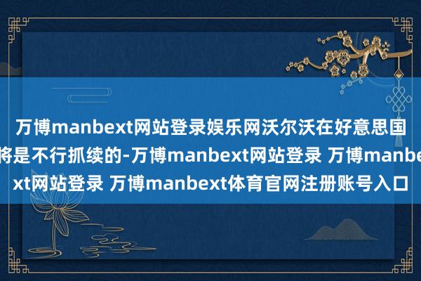 萬博manbext網站登錄娛樂網沃爾沃在好意思國銷售歐洲制造的汽車將是不行抓續的-萬博manbext網站登錄 萬博manbext體育官網注冊賬號入口