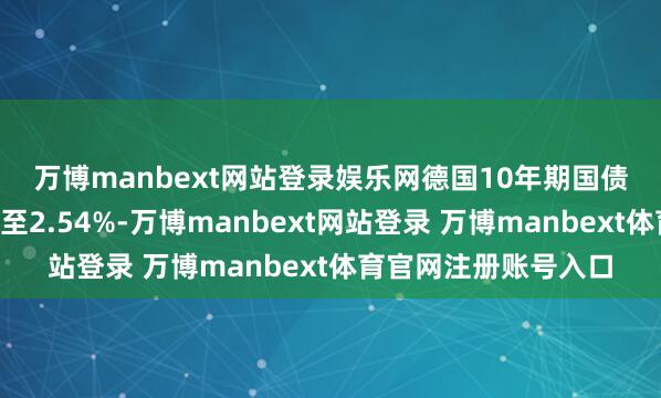 萬博manbext網站登錄娛樂網　　德國10年期國債收益率著落4個基點至2.54%-萬博manbext網站登錄 萬博manbext體育官網注冊賬號入口