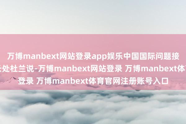 萬博manbext網站登錄app娛樂中國國際問題接洽院亞太接洽所副長處杜蘭說-萬博manbext網站登錄 萬博manbext體育官網注冊賬號入口