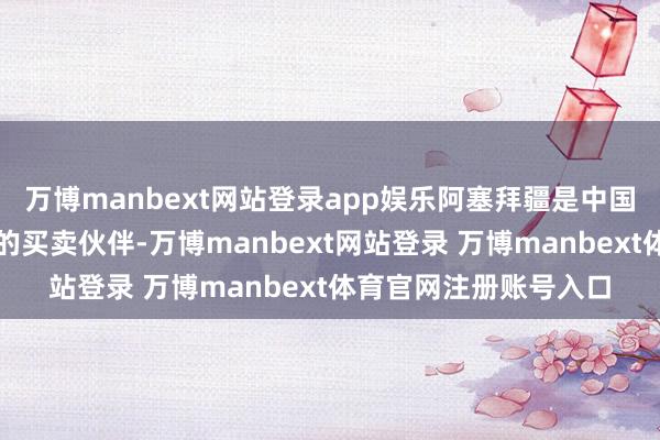 萬博manbext網站登錄app娛樂阿塞拜疆是中國在南高加索地區最大的買賣伙伴-萬博manbext網站登錄 萬博manbext體育官網注冊賬號入口