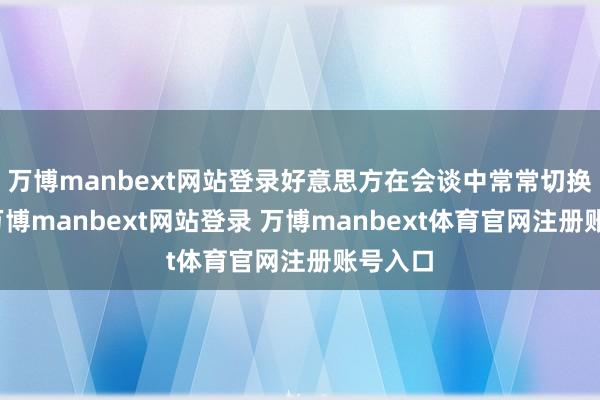 萬博manbext網站登錄好意思方在會談中常常切換話題-萬博manbext網站登錄 萬博manbext體育官網注冊賬號入口