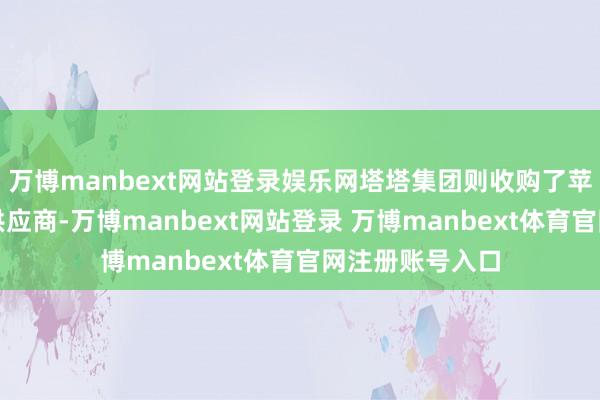 萬博manbext網站登錄娛樂網塔塔集團則收購了蘋果的金屬外殼供應商-萬博manbext網站登錄 萬博manbext體育官網注冊賬號入口