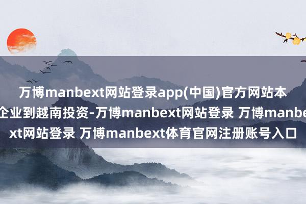 萬博manbext網站登錄app(中國)官方網站本人代表暗示將撐握國內企業到越南投資-萬博manbext網站登錄 萬博manbext體育官網注冊賬號入口