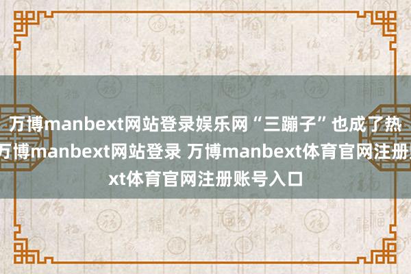 萬博manbext網站登錄娛樂網“三蹦子”也成了熱點話題-萬博manbext網站登錄 萬博manbext體育官網注冊賬號入口