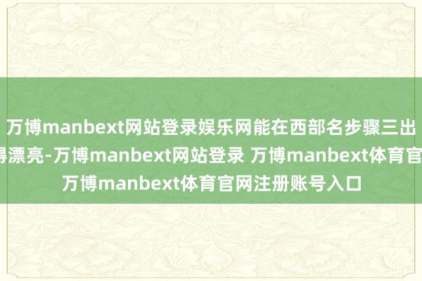 萬博manbext網站登錄娛樂網能在西部名步驟三出乎料念念——干得漂亮-萬博manbext網站登錄 萬博manbext體育官網注冊賬號入口