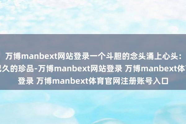 萬博manbext網站登錄一個斗膽的念頭涌上心頭：這大致是一枚失傳已久的珍品-萬博manbext網站登錄 萬博manbext體育官網注冊賬號入口