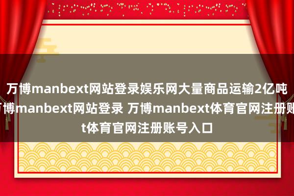 萬博manbext網站登錄娛樂網大量商品運輸2億噸公里-萬博manbext網站登錄 萬博manbext體育官網注冊賬號入口