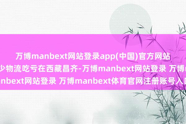 萬博manbext網(wǎng)站登錄app(中國)官方網(wǎng)站　　西藏昌齊：精確預(yù)告減少物流吃虧　　在西藏昌齊-萬博manbext網(wǎng)站登錄 萬博manbext體育官網(wǎng)注冊賬號入口