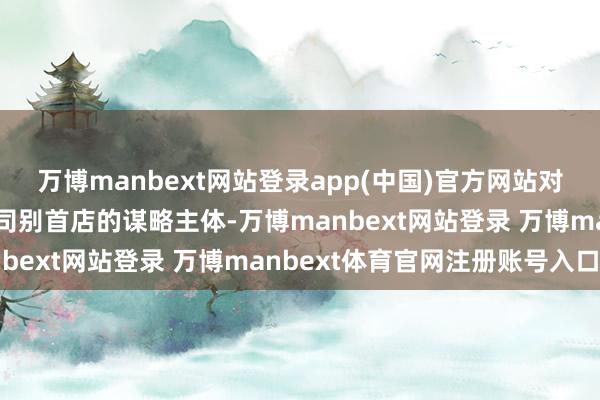 萬博manbext網(wǎng)站登錄app(中國)官方網(wǎng)站對在川新開設(shè)亞洲及以上司別首店的謀略主體-萬博manbext網(wǎng)站登錄 萬博manbext體育官網(wǎng)注冊賬號入口