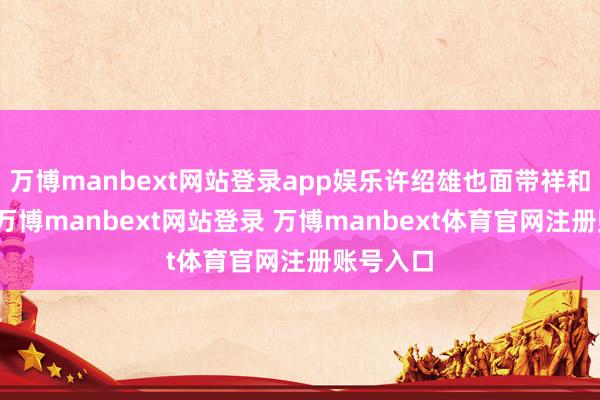 萬博manbext網站登錄app娛樂許紹雄也面帶祥和的淺笑-萬博manbext網站登錄 萬博manbext體育官網注冊賬號入口