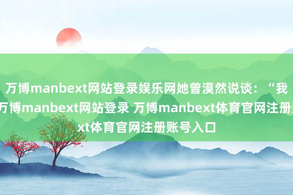 萬博manbext網站登錄娛樂網她曾漠然說談：“我不怕老-萬博manbext網站登錄 萬博manbext體育官網注冊賬號入口