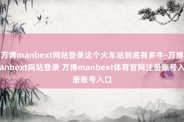 萬博manbext網(wǎng)站登錄這個火車站到底有多牛-萬博manbext網(wǎng)站登錄 萬博manbext體育官網(wǎng)注冊賬號入口