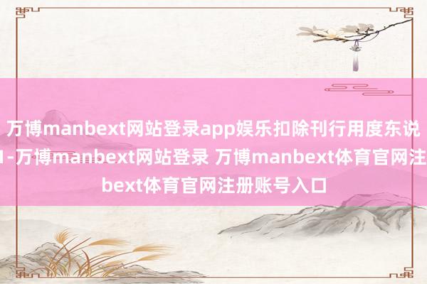 萬博manbext網(wǎng)站登錄app娛樂扣除刊行用度東說念主民幣11-萬博manbext網(wǎng)站登錄 萬博manbext體育官網(wǎng)注冊(cè)賬號(hào)入口