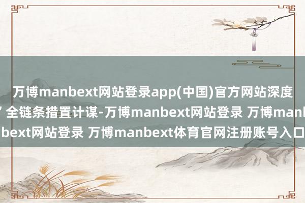 萬博manbext網(wǎng)站登錄app(中國)官方網(wǎng)站深度理解“防-篩-診-治-康”全鏈條措置計(jì)謀-萬博manbext網(wǎng)站登錄 萬博manbext體育官網(wǎng)注冊(cè)賬號(hào)入口