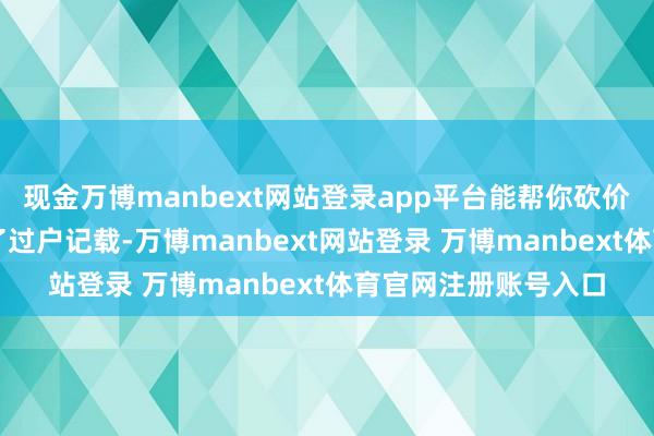 現(xiàn)金萬博manbext網(wǎng)站登錄app平臺(tái)能幫你砍價(jià)伸開剩余76%掌持了過戶記載-萬博manbext網(wǎng)站登錄 萬博manbext體育官網(wǎng)注冊(cè)賬號(hào)入口